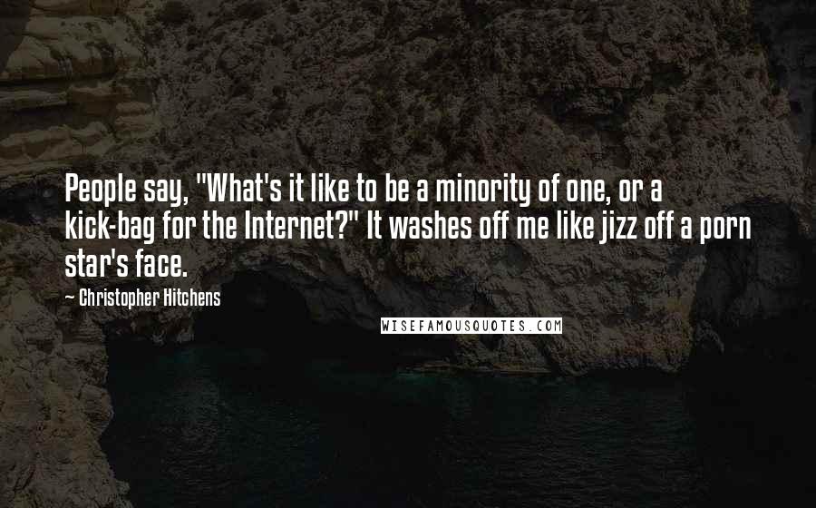 Christopher Hitchens Quotes: People say, "What's it like to be a minority of one, or a kick-bag for the Internet?" It washes off me like jizz off a porn star's face.