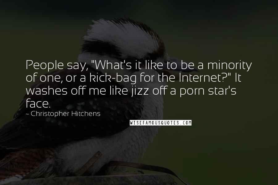 Christopher Hitchens Quotes: People say, "What's it like to be a minority of one, or a kick-bag for the Internet?" It washes off me like jizz off a porn star's face.