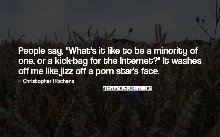 Christopher Hitchens Quotes: People say, "What's it like to be a minority of one, or a kick-bag for the Internet?" It washes off me like jizz off a porn star's face.