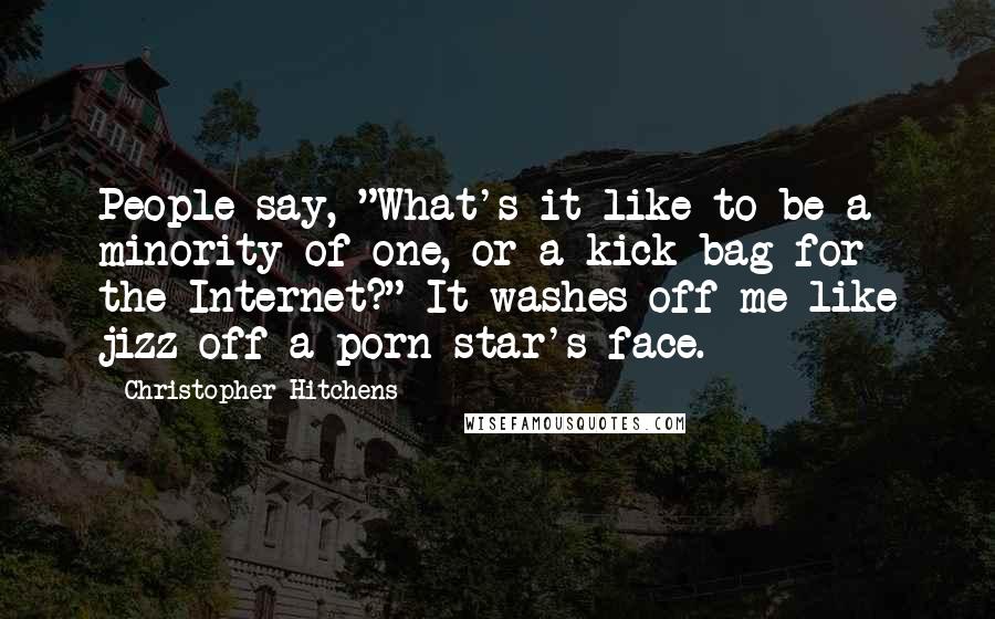 Christopher Hitchens Quotes: People say, "What's it like to be a minority of one, or a kick-bag for the Internet?" It washes off me like jizz off a porn star's face.