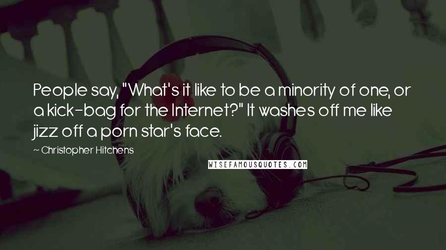 Christopher Hitchens Quotes: People say, "What's it like to be a minority of one, or a kick-bag for the Internet?" It washes off me like jizz off a porn star's face.