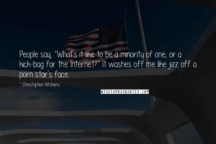 Christopher Hitchens Quotes: People say, "What's it like to be a minority of one, or a kick-bag for the Internet?" It washes off me like jizz off a porn star's face.