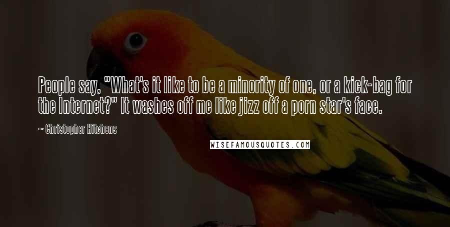 Christopher Hitchens Quotes: People say, "What's it like to be a minority of one, or a kick-bag for the Internet?" It washes off me like jizz off a porn star's face.