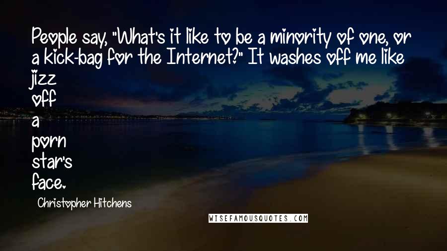 Christopher Hitchens Quotes: People say, "What's it like to be a minority of one, or a kick-bag for the Internet?" It washes off me like jizz off a porn star's face.