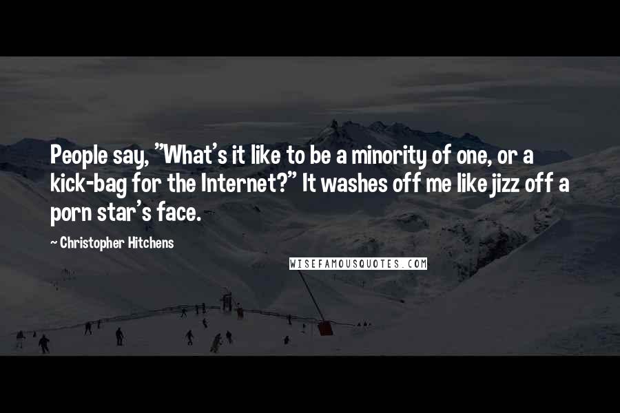Christopher Hitchens Quotes: People say, "What's it like to be a minority of one, or a kick-bag for the Internet?" It washes off me like jizz off a porn star's face.