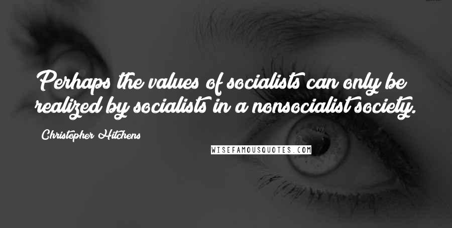 Christopher Hitchens Quotes: Perhaps the values of socialists can only be realized by socialists in a nonsocialist society.