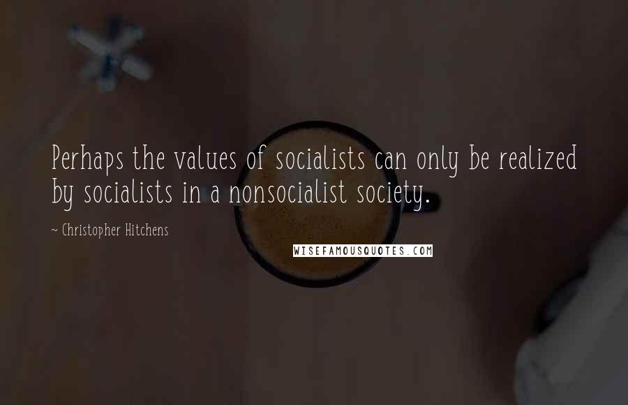 Christopher Hitchens Quotes: Perhaps the values of socialists can only be realized by socialists in a nonsocialist society.