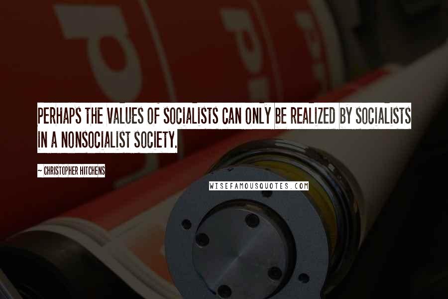 Christopher Hitchens Quotes: Perhaps the values of socialists can only be realized by socialists in a nonsocialist society.