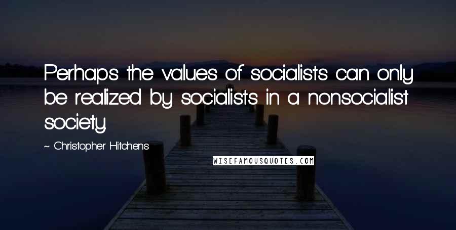 Christopher Hitchens Quotes: Perhaps the values of socialists can only be realized by socialists in a nonsocialist society.