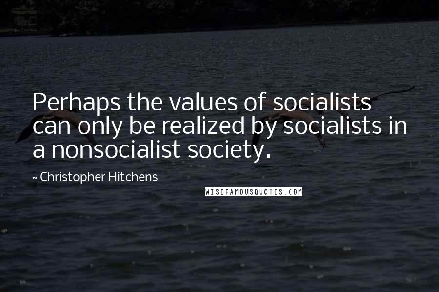 Christopher Hitchens Quotes: Perhaps the values of socialists can only be realized by socialists in a nonsocialist society.