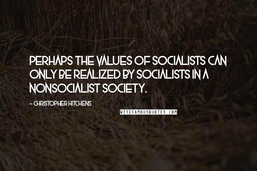 Christopher Hitchens Quotes: Perhaps the values of socialists can only be realized by socialists in a nonsocialist society.