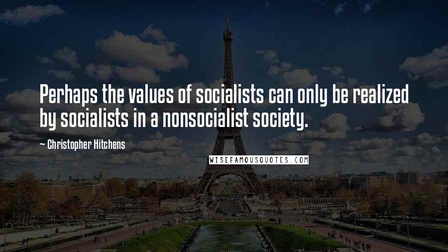 Christopher Hitchens Quotes: Perhaps the values of socialists can only be realized by socialists in a nonsocialist society.