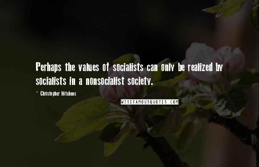 Christopher Hitchens Quotes: Perhaps the values of socialists can only be realized by socialists in a nonsocialist society.