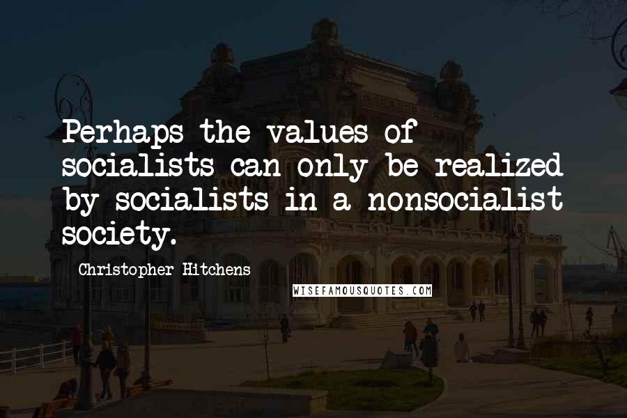 Christopher Hitchens Quotes: Perhaps the values of socialists can only be realized by socialists in a nonsocialist society.