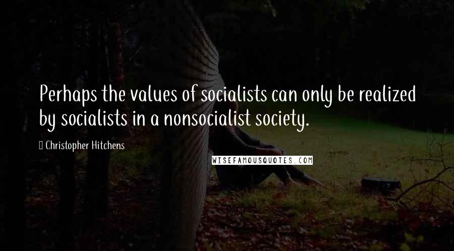 Christopher Hitchens Quotes: Perhaps the values of socialists can only be realized by socialists in a nonsocialist society.