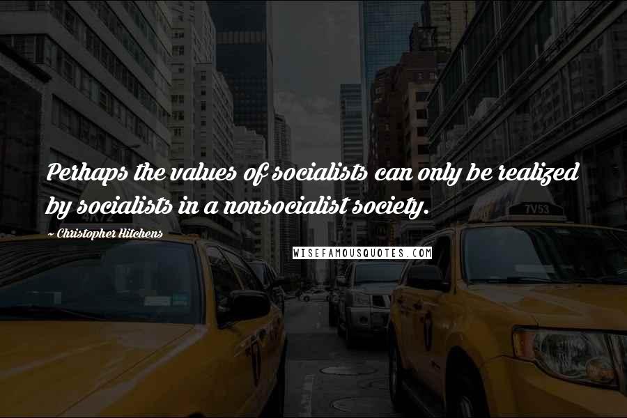 Christopher Hitchens Quotes: Perhaps the values of socialists can only be realized by socialists in a nonsocialist society.