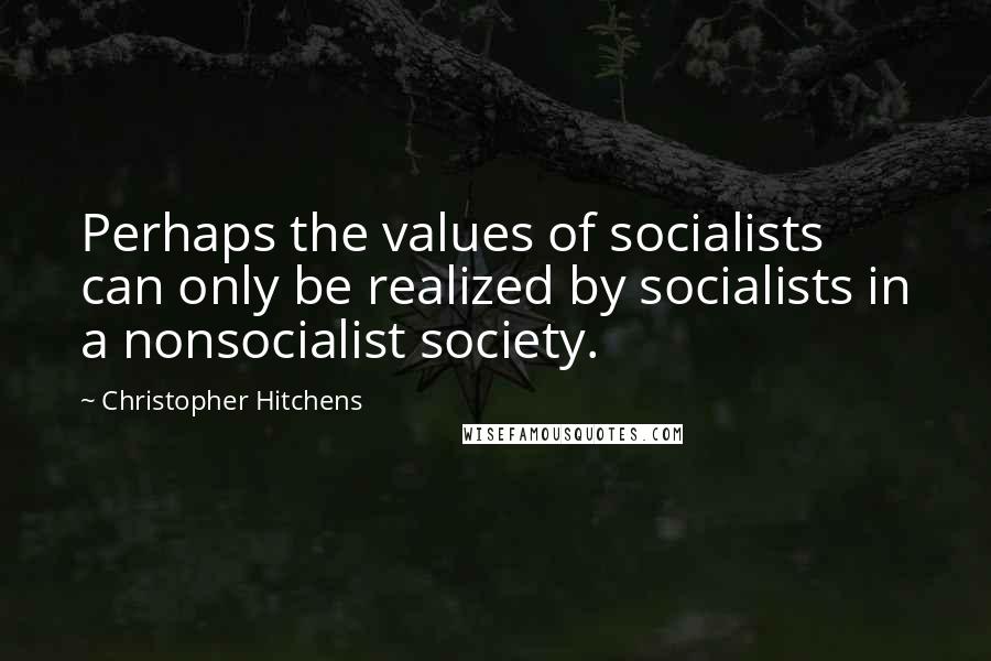 Christopher Hitchens Quotes: Perhaps the values of socialists can only be realized by socialists in a nonsocialist society.