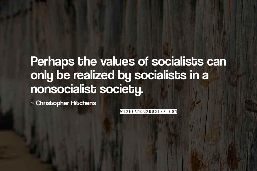 Christopher Hitchens Quotes: Perhaps the values of socialists can only be realized by socialists in a nonsocialist society.