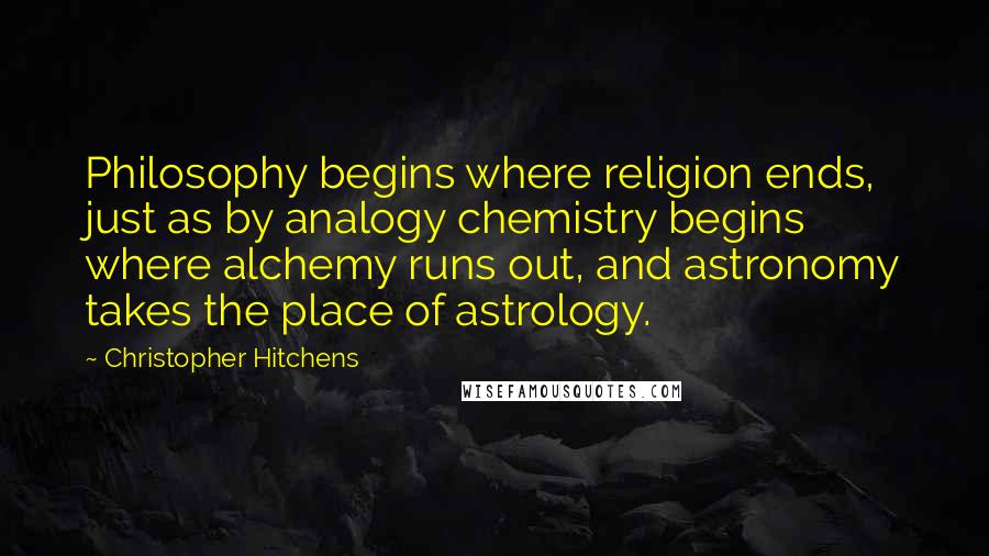 Christopher Hitchens Quotes: Philosophy begins where religion ends, just as by analogy chemistry begins where alchemy runs out, and astronomy takes the place of astrology.
