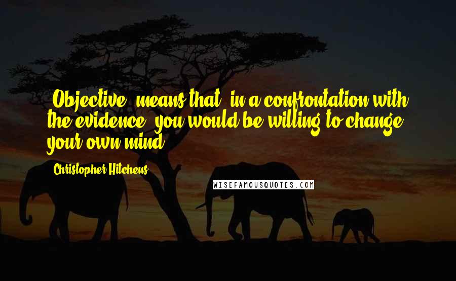 Christopher Hitchens Quotes: "Objective" means that, in a confrontation with the evidence, you would be willing to change your own mind.