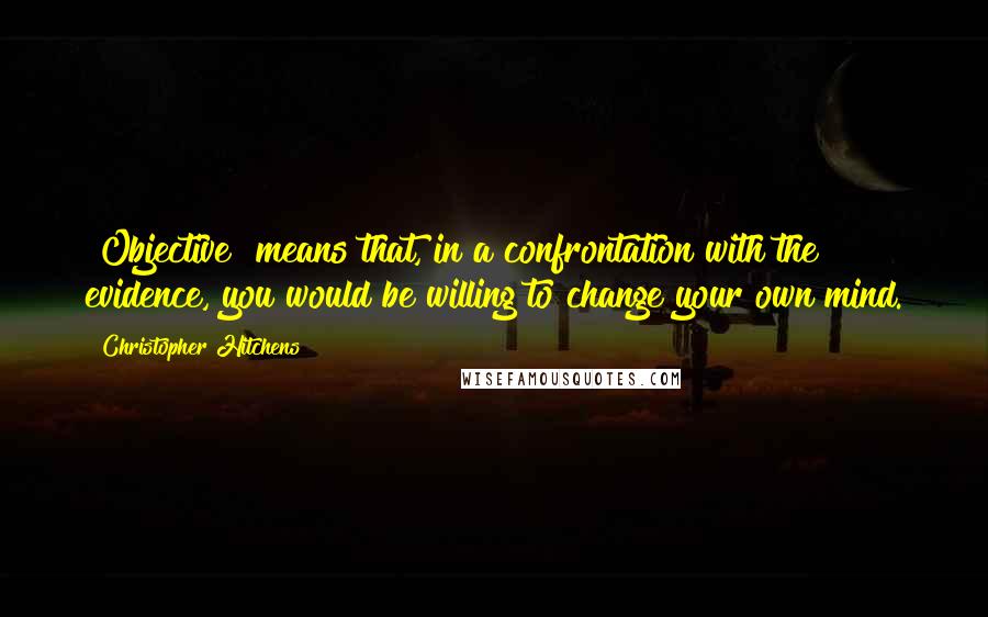 Christopher Hitchens Quotes: "Objective" means that, in a confrontation with the evidence, you would be willing to change your own mind.