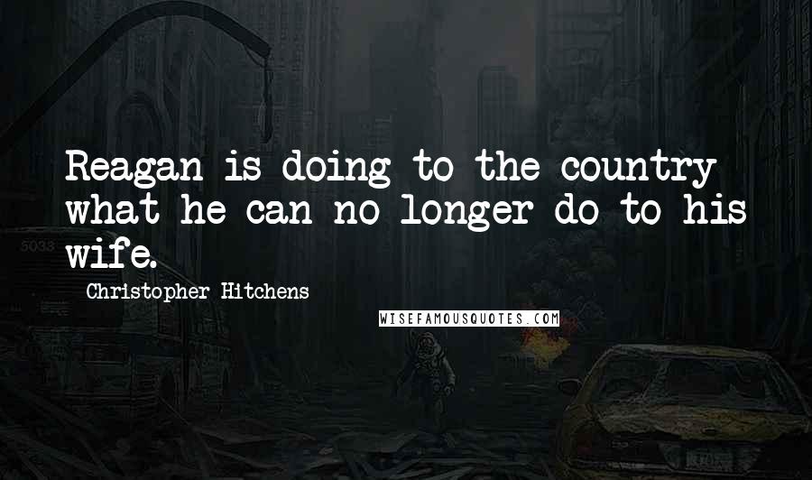 Christopher Hitchens Quotes: Reagan is doing to the country what he can no longer do to his wife.