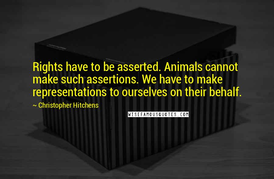 Christopher Hitchens Quotes: Rights have to be asserted. Animals cannot make such assertions. We have to make representations to ourselves on their behalf.