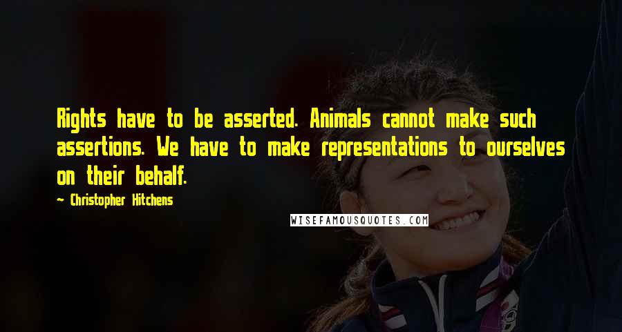 Christopher Hitchens Quotes: Rights have to be asserted. Animals cannot make such assertions. We have to make representations to ourselves on their behalf.