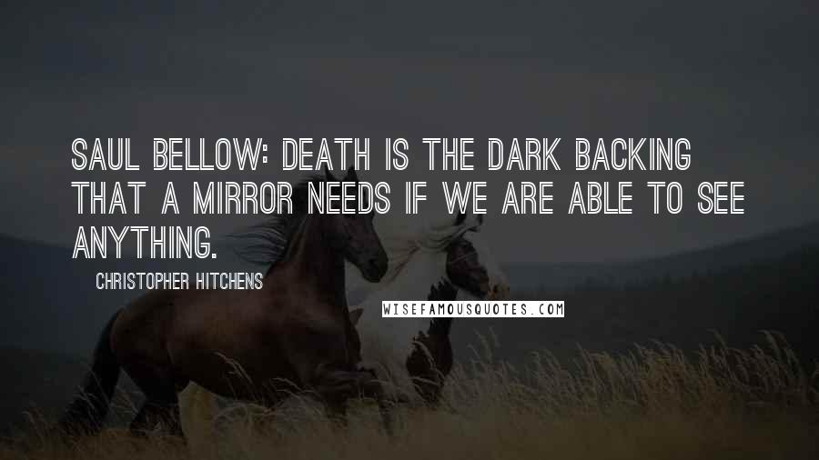 Christopher Hitchens Quotes: Saul Bellow: Death is the dark backing that a mirror needs if we are able to see anything.