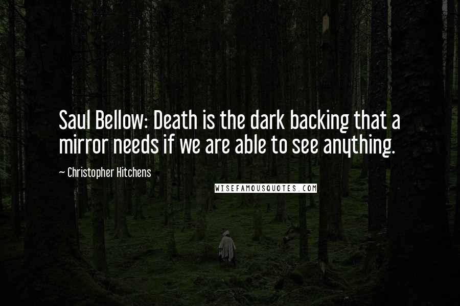 Christopher Hitchens Quotes: Saul Bellow: Death is the dark backing that a mirror needs if we are able to see anything.