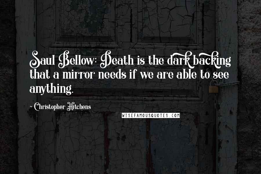 Christopher Hitchens Quotes: Saul Bellow: Death is the dark backing that a mirror needs if we are able to see anything.