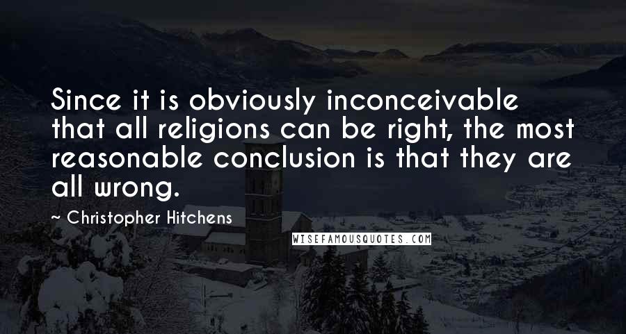 Christopher Hitchens Quotes: Since it is obviously inconceivable that all religions can be right, the most reasonable conclusion is that they are all wrong.