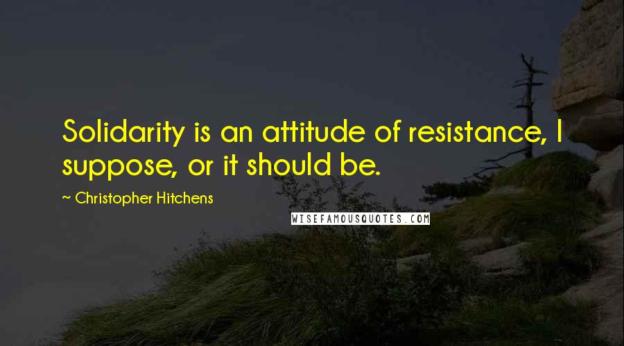 Christopher Hitchens Quotes: Solidarity is an attitude of resistance, I suppose, or it should be.