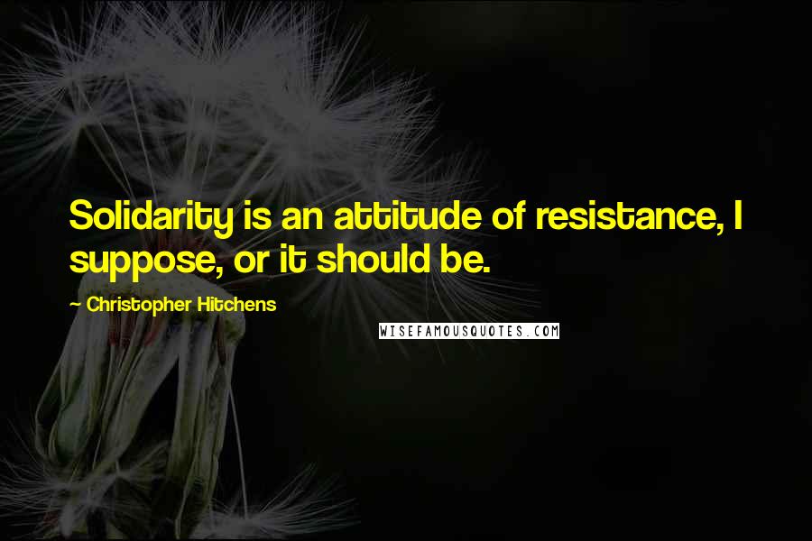 Christopher Hitchens Quotes: Solidarity is an attitude of resistance, I suppose, or it should be.