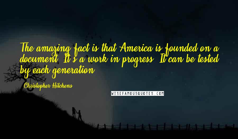 Christopher Hitchens Quotes: The amazing fact is that America is founded on a document. It's a work in progress. It can be tested by each generation.
