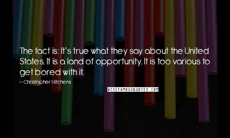 Christopher Hitchens Quotes: The fact is: It's true what they say about the United States. It is a land of opportunity. It is too various to get bored with it.