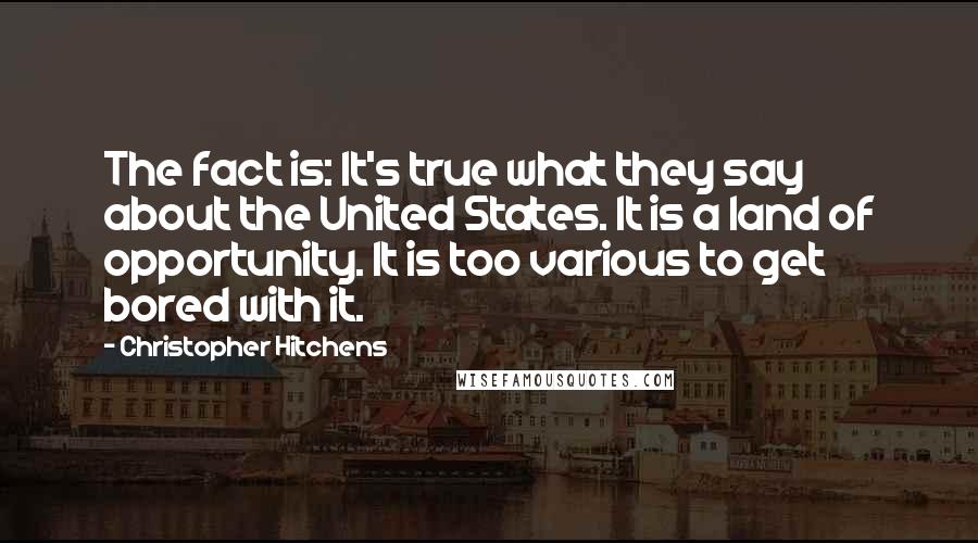 Christopher Hitchens Quotes: The fact is: It's true what they say about the United States. It is a land of opportunity. It is too various to get bored with it.