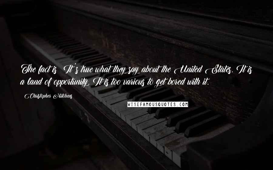 Christopher Hitchens Quotes: The fact is: It's true what they say about the United States. It is a land of opportunity. It is too various to get bored with it.