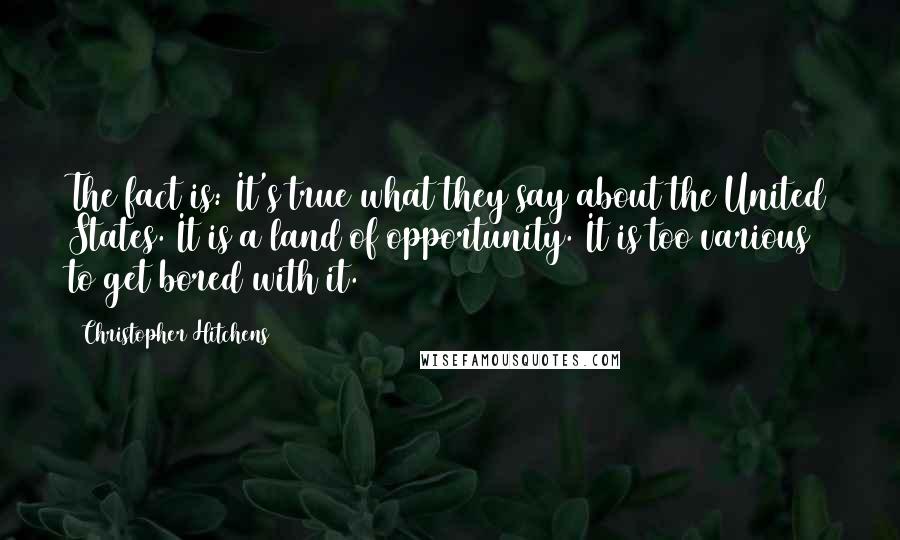 Christopher Hitchens Quotes: The fact is: It's true what they say about the United States. It is a land of opportunity. It is too various to get bored with it.