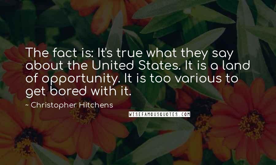 Christopher Hitchens Quotes: The fact is: It's true what they say about the United States. It is a land of opportunity. It is too various to get bored with it.