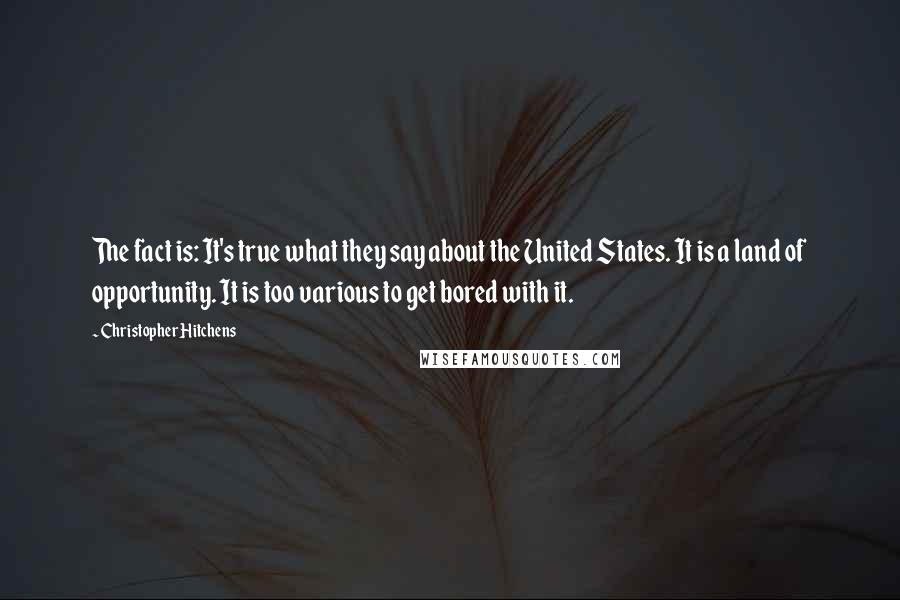 Christopher Hitchens Quotes: The fact is: It's true what they say about the United States. It is a land of opportunity. It is too various to get bored with it.