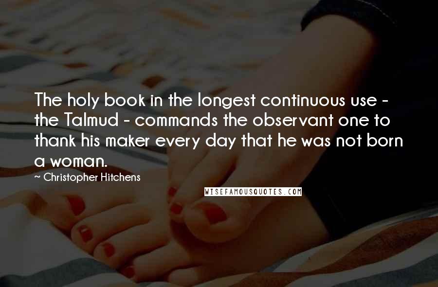 Christopher Hitchens Quotes: The holy book in the longest continuous use - the Talmud - commands the observant one to thank his maker every day that he was not born a woman.