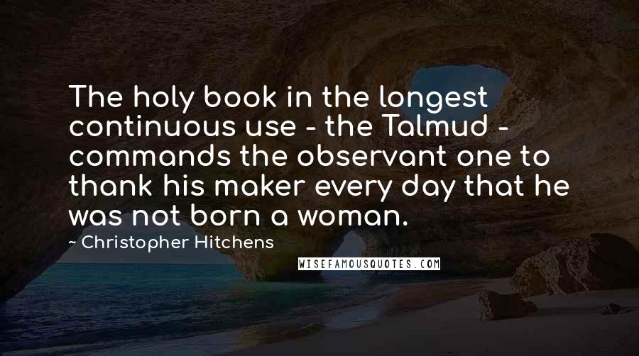 Christopher Hitchens Quotes: The holy book in the longest continuous use - the Talmud - commands the observant one to thank his maker every day that he was not born a woman.