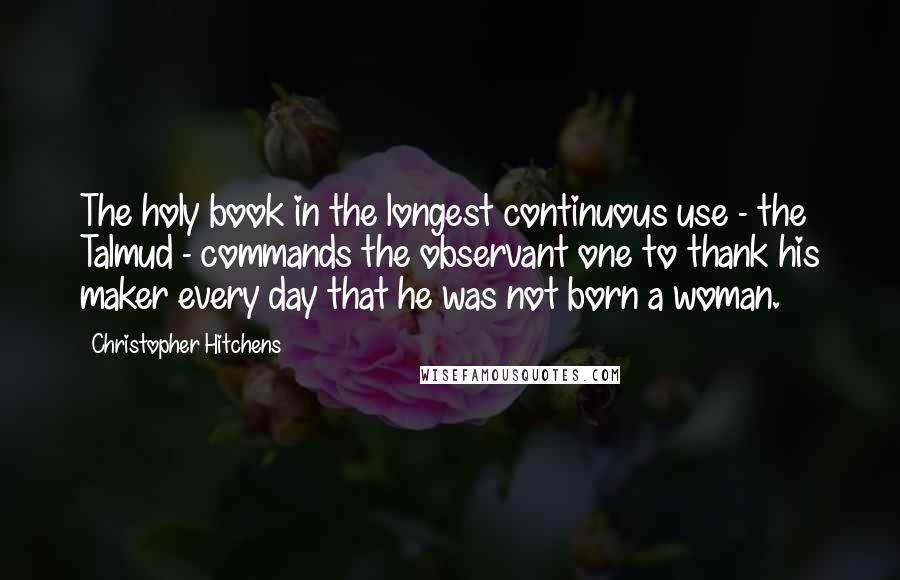 Christopher Hitchens Quotes: The holy book in the longest continuous use - the Talmud - commands the observant one to thank his maker every day that he was not born a woman.