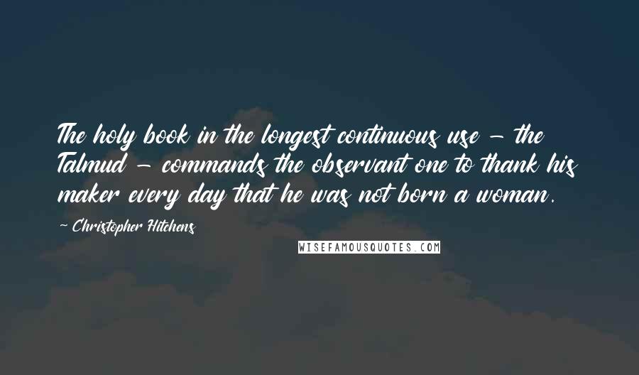 Christopher Hitchens Quotes: The holy book in the longest continuous use - the Talmud - commands the observant one to thank his maker every day that he was not born a woman.