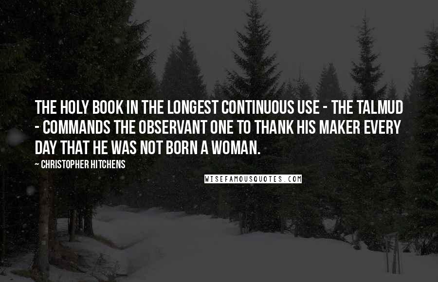 Christopher Hitchens Quotes: The holy book in the longest continuous use - the Talmud - commands the observant one to thank his maker every day that he was not born a woman.