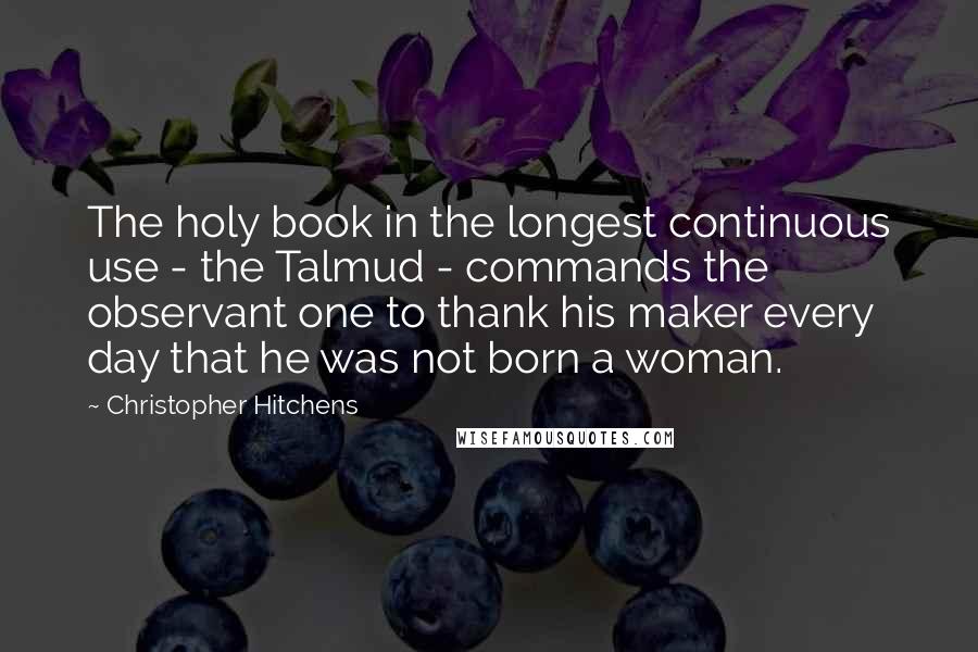 Christopher Hitchens Quotes: The holy book in the longest continuous use - the Talmud - commands the observant one to thank his maker every day that he was not born a woman.