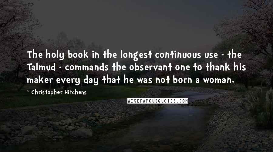 Christopher Hitchens Quotes: The holy book in the longest continuous use - the Talmud - commands the observant one to thank his maker every day that he was not born a woman.