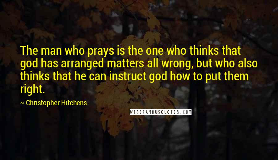Christopher Hitchens Quotes: The man who prays is the one who thinks that god has arranged matters all wrong, but who also thinks that he can instruct god how to put them right.