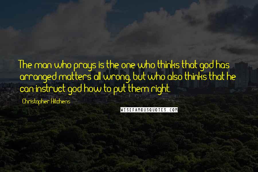 Christopher Hitchens Quotes: The man who prays is the one who thinks that god has arranged matters all wrong, but who also thinks that he can instruct god how to put them right.